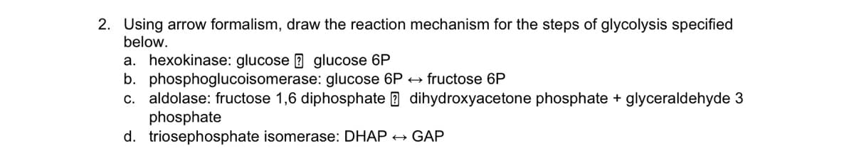 2. Using arrow formalism, draw the reaction mechanism for the steps of glycolysis specified
below.
a. hexokinase: glucose B glucose 6P
b. phosphoglucoisomerase: glucose 6P + fructose 6P
c. aldolase: fructose 1,6 diphosphate B dihydroxyacetone phosphate + glyceraldehyde 3
phosphate
d. triosephosphate isomerase: DHAP +
GAP
