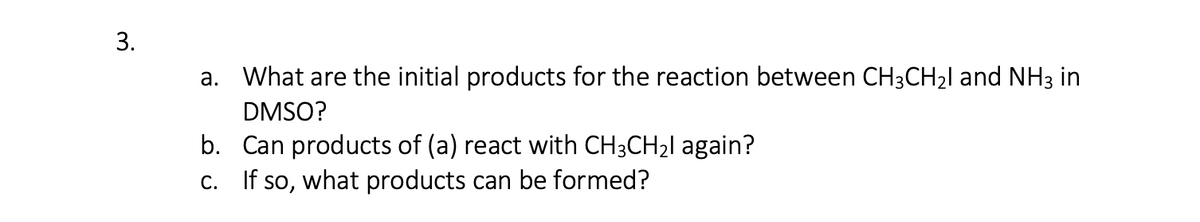 3.
a. What are the initial products for the reaction between CH3CH21 and NH3 in
DMSO?
b. Can products of (a) react with CH3CH21 again?
C. If so, what products can be formed?
