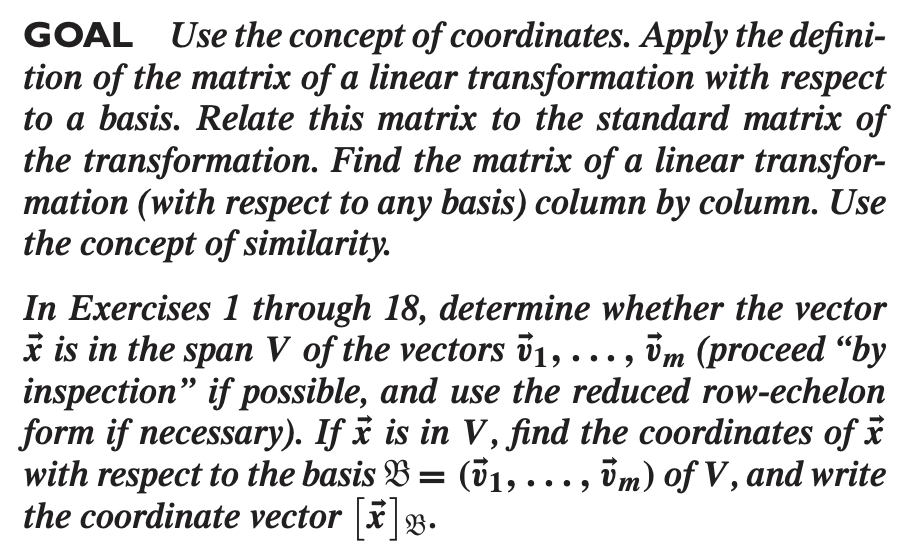 GOAL Use the concept of coordinates. Apply the defini-
tion of the matrix of a linear transformation with respect
to a basis. Relate this matrix to the standard matrix of
the transformation. Find the matrix of a linear transfor-
mation (with respect to any basis) column by column. Use
the concept of similarity.
In Exercises 1 through 18, determine whether the vector
i is in the span V of the vectors v1, ·..,
inspection" if possible, and use the reduced row-echelon
form if necessary). If x is in V, find the coordinates of i
with respect to the basis B = (01, ..., im) of V, and write
the coordinate vector |x B.
im (proceed “by
