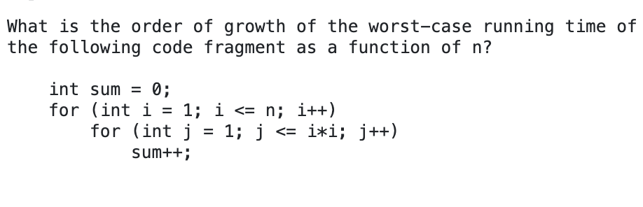 What is the order of growth of the worst-case running time of
the following code fragment as a function of n?
int sum = 0;
for (int i =
for (int j = 1; j <= i*i; j++)
1; i <= n; i++)
sum++;
