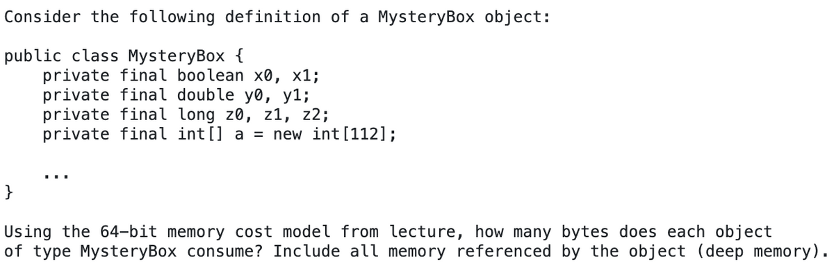 Consider the following definition of a MysteryBox object:
public class MysteryBox {
private final boolean x0, x1;
private final double yo, y%;
private final long z0, z1, z2;
private final int[] a = new int [112];
Using the 64-bit memory cost model from lecture, how many bytes does each object
of type MysteryBox consume? Include all memory referenced by the object (deep memory).
