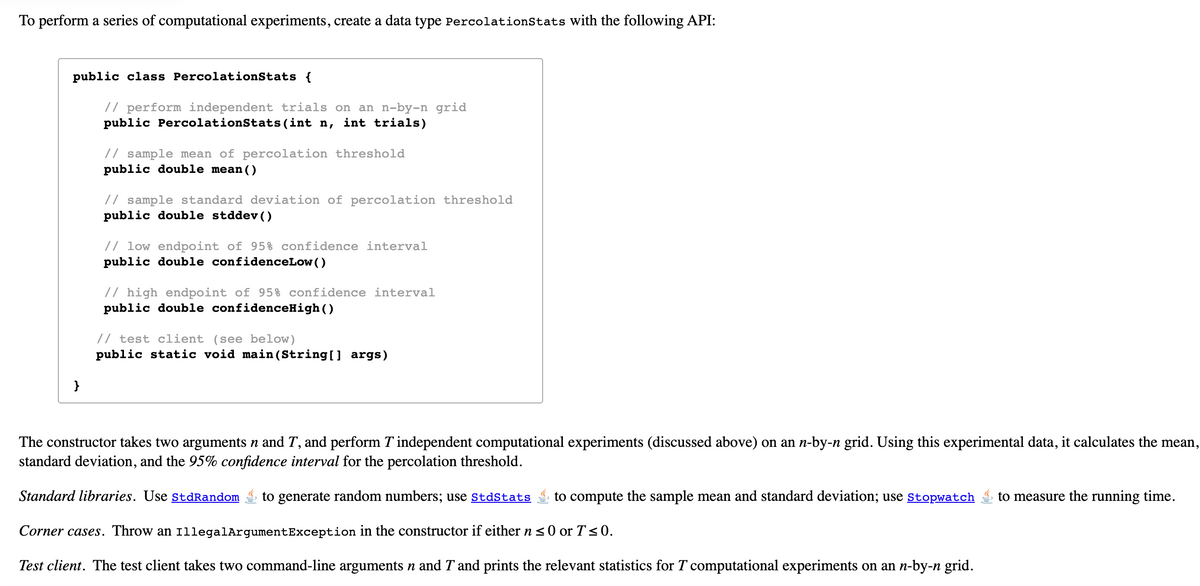 To perform a series of computational experiments, create a data type PercolationStats with the following API:
public class PercolationStats {
// perform independent trials on an n-by-n grid
public PercolationStats(int n, int trials)
// sample mean of percolation threshold
public double mean()
// sample standard deviation of percolation threshold
public double stddev()
// low endpoint of 95% confidence interval
public double confidenceLow()
// high endpoint of 95% confidence interval
public double confidenceHigh()
// test client (see below)
public static void main(String[] args)
}
The constructor takes two arguments n and T, and perform T independent computational experiments (discussed above) on an n-by-n grid. Using this experimental data, it calculates the mean,
standard deviation, and the 95% confidence interval for the percolation threshold.
Standard libraries. Use stdRandom
to generate random numbers; use stdStats
to compute the sample mean and standard deviation; use stopwatch
to measure the running time.
Corner cases. Throw an 1llegalArgumentException in the constructor if either n < 0 or T<0.
Test client. The test client takes two command-line arguments n and T and prints the relevant statistics for T computational experiments on an n-by-n grid.
