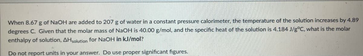 When 8.67 g of NaOH are added to 207 g of water in a constant pressure calorimeter, the temperature of the solution increases by 4.89
degrees C. Given that the molar mass of NaOH is 40.00 g/mol, and the specific heat of the solution is 4.184 J/g°C, what is the molar
enthalpy of solution, AHsolution for NaOH in kJ/mol?
Do not report units in your answer. Do use proper significant figures.
