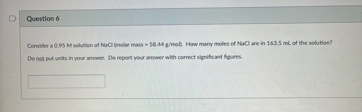 Question 6
Consider a 0.95 M solution of NaCl (molar mass = 58.44 g/mol). How many moles of NaCl are in 163.5 mL of the solution?
Do not put units in your answer. Do report your answer with correct significant figures.
