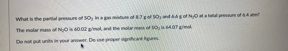 What is the partial pressure of SO2 in a gas mixture of 8.7 g of SO2 and 6.6 g of N20 at a total pressure of 6.4 atm?
The molar mass of N20 is 60.02 g/mol, and the molar mass of SO2 is 64.07 g/mol.
Do not put units in your answer. Do use proper significant figures.
