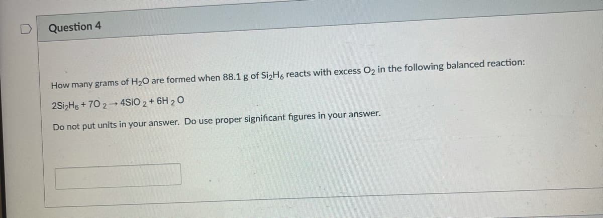 Question 4
How many grams of H20 are formed when 88.1 g of SizH, reacts with excess O, in the following balanced reaction:
2SizH6 + 70 2 4SIO 2 + 6H 20
Do not put units in your answer. Do use proper significant figures in your answer.
