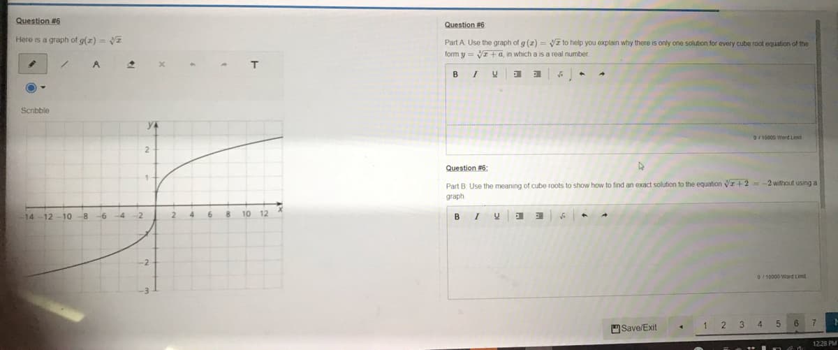 Question #6
Question #6
Here is a graph of g(z) = VI
Part A Use the graph of g (z) = VI to help you explain why there is only one solution for every cube root equation of the
form y = VI+ a, in which a is a real number.
T
B
Scribble
0/10000 Word Lint
2.
Question #6:
Part B. Use the meaning of cube roots to show how to find an exact solution to the equation vr +2 = -2 without using a
graph
10 -8
4.
6.
10
12
I
14
12
-4
-2
B
0/ 10000 Word Limit
Save/Exit
1 2 3 4
12.28 PM
