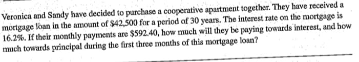 Veronica and Sandy have decided to purchase a cooperative apartment together. They have received a
mortgage loan in the amount of $42,500 for a period of 30 years. The interest rate on the mortgage is
16.2%. If their monthly payments are $592.40, how much will they be paying towards interest, and how
much towards principal during the first three months of this mortgage loan?
