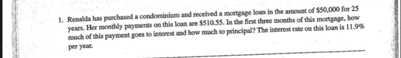 1. Renalda has purchased a condominium and received a mortgage loan in the amount of $50,000 for 25
years. Her monthly payments on this loan are $510.55. In the first three months of this mortgage, how
much of this payment goes to interest and how much to principal? The interest rate on this loan is 11.9%
per year.
