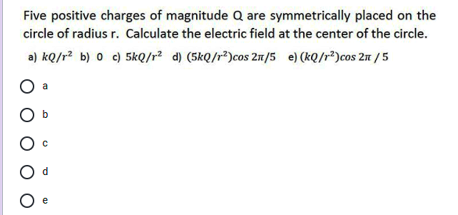 Five positive charges of magnitude Q are symmetrically placed on the
circle of radius r. Calculate the electric field at the center of the circle.
a) kQ/r? b) 0 c) 5kQ/r2 d) (5kQ/r²)cos 2n/5 e) (kQ/r²)cos 2n /5
a
b
