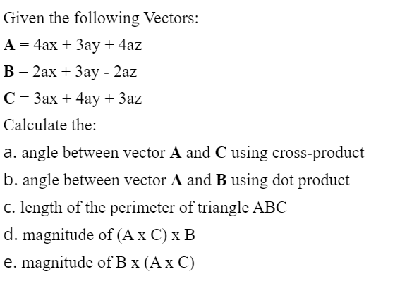 Given the following Vectors:
A = 4ax + 3ay + 4az
B = 2ax + 3ay - 2az
C = 3ax + 4ay + 3az
Calculate the:
a. angle between vector A and C using cross-product
b. angle between vector A and B using dot product
c. length of the perimeter of triangle ABC
d. magnitude of (A x C) x B
e. magnitude of B x (A x C)

