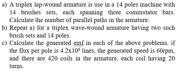 a) A triplex lap-wound armature is use in a 14 poles machine with
14 brushes sets, each spanning three commutator bars.
Calculate the number of parallel paths in the armature.
b) Repeat a) for a triplex wave-wound armature having two such
brush sets and 14 poles.
c) Calculate the generated emf in each of the above problems, if
the flux per pole is 4.2x106 lines, the generated speed is 60rpm,
and there are 420 coils in the armature, each coil having 20
turns.
