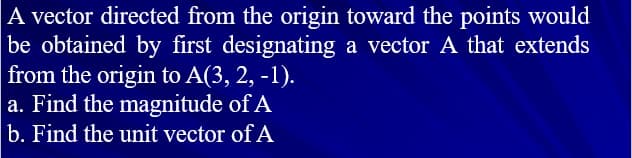 A vector directed from the origin toward the points would
be obtained by first designating a vector A that extends
from the origin to A(3, 2, -1).
a. Find the magnitude of A
b. Find the unit vector of A
