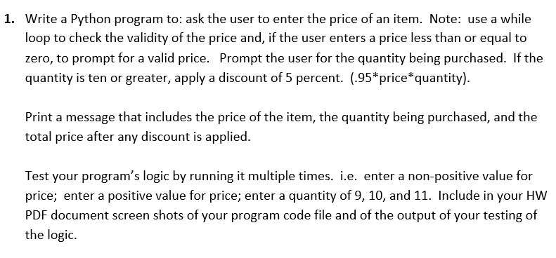 1. Write a Python program to: ask the user to enter the price of an item. Note: use a while
loop to check the validity of the price and, if the user enters a price less than or equal to
zero, to prompt for a valid price. Prompt the user for the quantity being purchased. If the
quantity is ten or greater, apply a discount of 5 percent. (.95*price*quantity).
Print a message that includes the price of the item, the quantity being purchased, and the
total price after any discount is applied.
Test your program's logic by running it multiple times. i.e. enter a non-positive value for
price; enter a positive value for price; enter a quantity of 9, 10, and 11. Include in your HW
PDF document screen shots of your program code file and of the output of your testing of
the logic.
