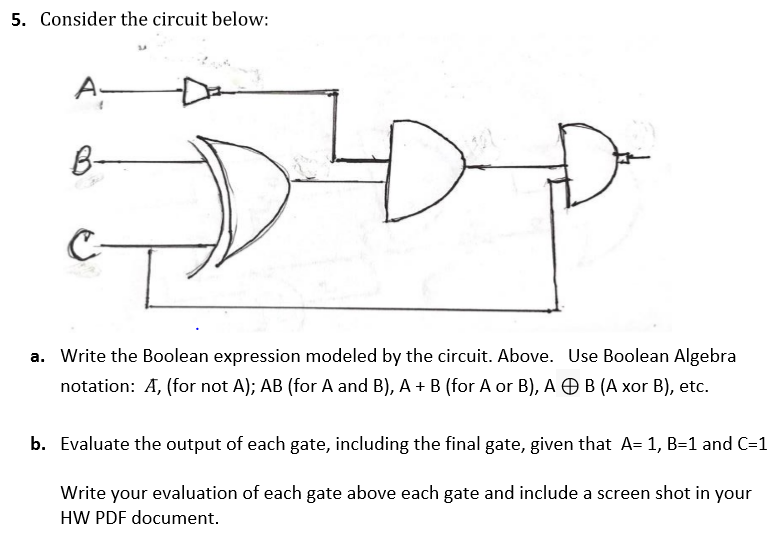 5. Consider the circuit below:
A-
C-
a. Write the Boolean expression modeled by the circuit. Above. Use Boolean Algebra
notation: A, (for not A); AB (for A and B), A + B (for A or B), A O B (A xor B), etc.
b. Evaluate the output of each gate, including the final gate, given that A= 1, B=1 and C=1
Write your evaluation of each gate above each gate and include a screen shot in your
HW PDF document.
