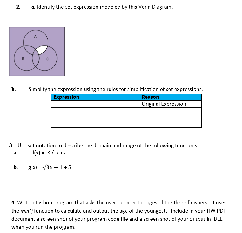 a. Identify the set expression modeled by this Venn Diagram.
2.
A
Simplify the expression using the rules for simplification of set expressions.
b.
Expression
Reason
Original Expression
3. Use set notation to describe the domain and range of the following functions:
f(x) = -3 /|x +2|
a.
g(x) = V3x – 1+5
b.
4. Write a Python program that asks the user to enter the ages of the three finishers. It uses
the min() function to calculate and output the age of the youngest. Include in your HW PDF
document a screen shot of your program code file and a screen shot of your output in IDLE
when you run the program.
