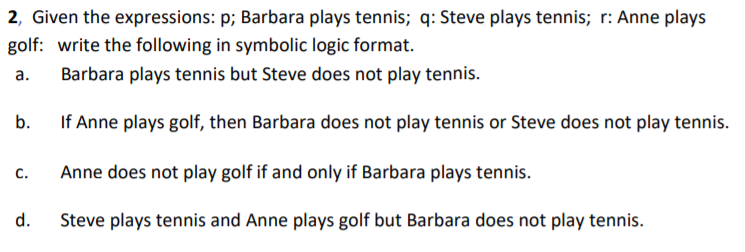 2, Given the expressions: p; Barbara plays tennis; q: Steve plays tennis; r: Anne plays
golf: write the following in symbolic logic format.
Barbara plays tennis but Steve does not play tennis.
a.
If Anne plays golf, then Barbara does not play tennis or Steve does not play tennis.
b.
Anne does not play golf if and only if Barbara plays tennis.
C.
Steve plays tennis and Anne plays golf but Barbara does not play tennis.
d.
