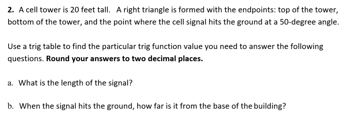 2. A cell tower is 20 feet tall. A right triangle is formed with the endpoints: top of the tower,
bottom of the tower, and the point where the cell signal hits the ground at a 50-degree angle.
Use a trig table to find the particular trig function value you need to answer the following
questions. Round your answers to two decimal places.
a. What is the length of the signal?
b. When the signal hits the ground, how far is it from the base of the building?
