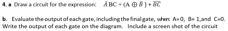 Ā BC + (A O B ) + BC
4. a Draw a circuit for the expression:
b. Evaluate the output of each gate, including the final gate, when: A=0, B= 1,and C=0.
Write the output of each gate on the diagram. Include a screen shot of the circuit
