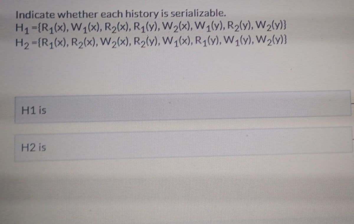 Indicate whether each history is serializable.
H₁ ={R₁(x), W₁(x), R₂(x), R₁(y), W2(x), W₁(y), R₂(y), W₂(y)}
H₂={R₁(x), R₂(x), W₂(x), R₂(y), W₁(x), R₁(y), W₁(y), W₂(y)}
H1 is
H2 is