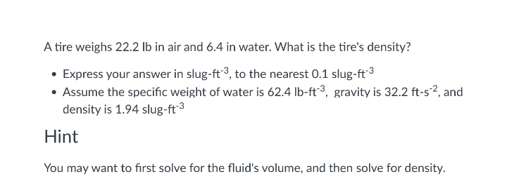 A tire weighs 22.2 lb in air and 6.4 in water. What is the tire's density?
• Express your answer in slug-ft3, to the nearest 0.1 slug-ft3
• Assume the specific weight of water is 62.4 Ib-ft3, gravity is 32.2 ft-s?, and
density is 1.94 slug-ft3
Hint
You may want to first solve for the fluid's volume, and then solve for density.
