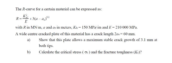 The R-curve for a certain material can be expressed as:
+3(a – a,)º1
E
R
with R in MN/m, a and ao in meters, Kk = 150 MPavm and E = 210 000 MPa.
A wide centre cracked plate of this material has a crack length 2ao= 60 mm.
Show that this plate allows a maximum stable crack growth of 3.1 mm at
both tips.
а)
b)
Calculate the critical stress ( oc) and the fracture toughness (K.)?

