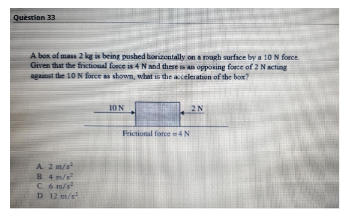 Quèstion 33
A box of mass 2 kg is being pushed horizontally on a rough surface by a 10 N force.
Given that the frictional force is 4 N and there is an opposing force of 2 N acting
against the 10 N force as shown, what is the acceleration of the box?
10 N
2N
Frictional force = 4 N
A 2 m/s
B 4 m/s
C 6 m/s
D 12 m/s
