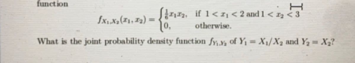 function
Stnn, if 1<I; < 2 and 1 < xz < 3
fx,X2(#1,F2) =
%3D
otherwise.
What is the joint probability density function fy,y, of Y1 = X1/X2 and Y2 = X2?
%3D
