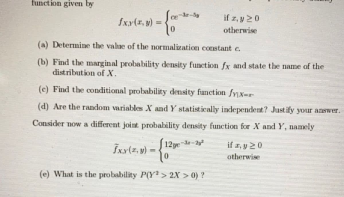 function given by
ce-3r-5y
if z, y 2 0
fx.x(1, y) =
%3D
otherwise
(a) Determine the value of the normalization constant c.
(b) Find the marginal probability density function fx and state the name of the
distribution of X.
(c) Find the conditional probability density function fyx=z-
(d) Are the random variables X and Y statistically independent? Justify your answer.
Consider now a different joint probability density function for X and Y, namely
Īxx(1, y) = <
J 12 ye-3-2y²
if z, y >0
otherwise
(e) What is the probability P(Y² > 2X > 0) ?
