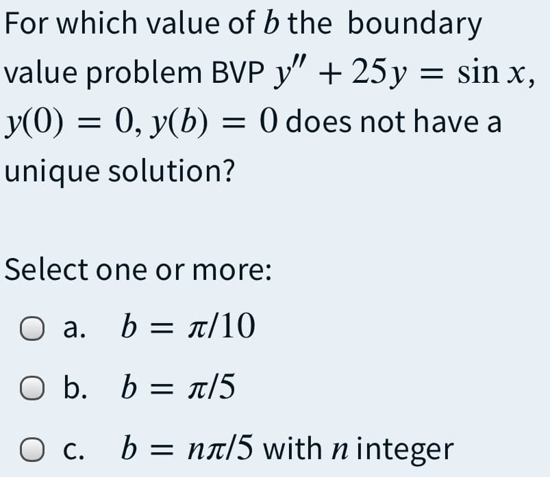 For which value of b the boundary
value problem BVP y" + 25y = sin x,
y(0) = 0, y(b) = 0 does not have a
unique solution?
Select one or more:
О а.
b= π/10
O b. b = n/5
O c.
b = nt/5 with n integer
