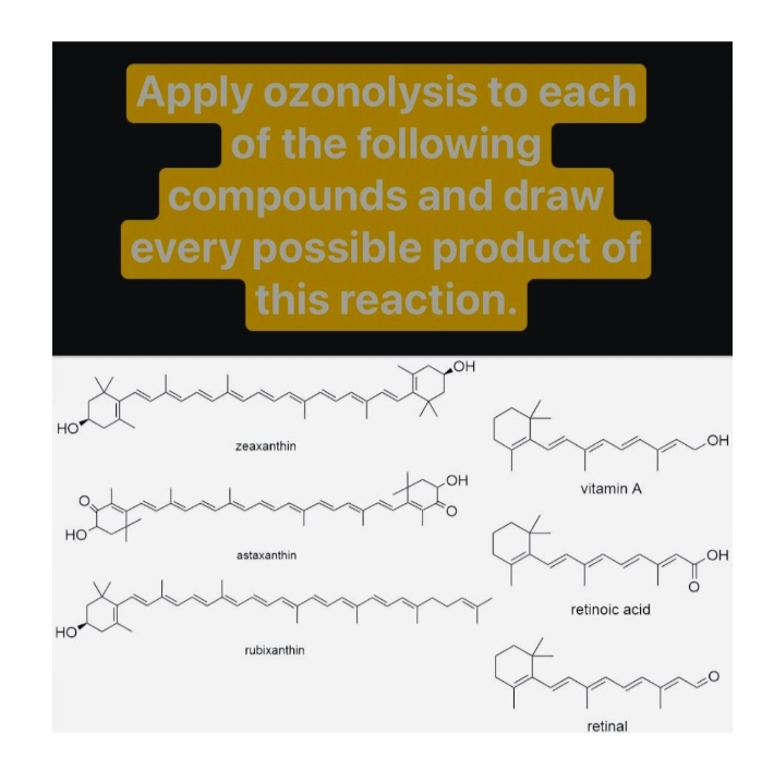 Apply ozonolysis to each
of the following
compounds and draw
every possible product of
this reaction.
HO
HO
zeaxanthin
но
vitamin A
но
astaxanthin
OH
retinoic acid
HO
rubixanthin
retinal

