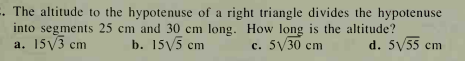 . The altitude to the hypotenuse of a right triangle divides the hypotenuse
into segments 25 cm and 30 cm long. How long is the altitude?
a. 15y3 cm
b. 15V5 cm
с. 5V30 cm
d. 5V55 cm
