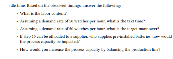 idle time. Based on the observed timings, answer the following:
• What is the labor content?
• Assuming a demand rate of 50 watches per hour, what is the takt time?
· Assuming a demand rate of 50 watches per hour, what is the target manpower?
· If step 10 can be offloaded to a supplier, who supplies pre-installed batteries, how would
the process capacity be impacted?
• How would you increase the process capacity by balancing the production line?
