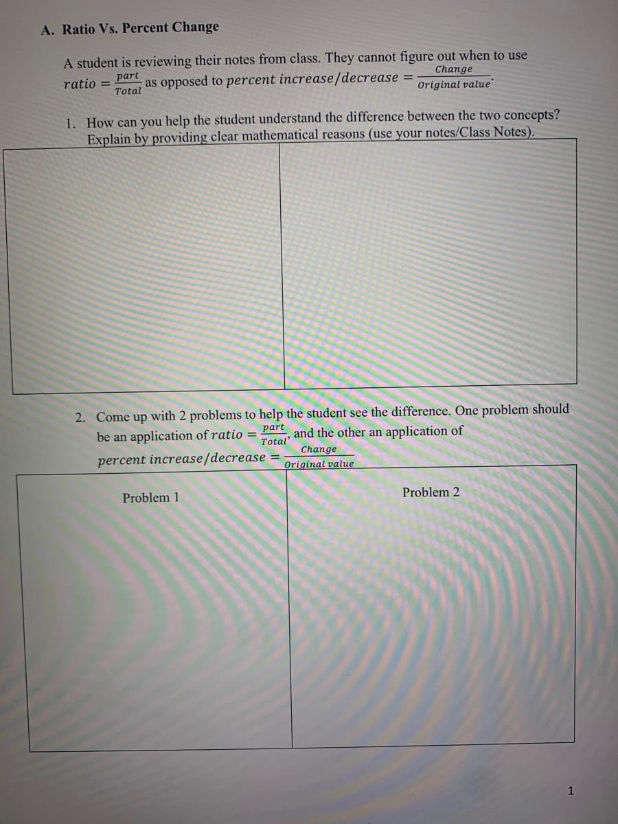 A. Ratio Vs. Percent Change
A student is reviewing their notes from class. They cannot figure out when to use
ratio = part
Total
Change
as opposed to percent increase/decrease
Original value
1. How can you help the student understand the difference between the two concepts?
Explain by providing clear mathematical reasons (use your notes/Class Notes).
2. Come up with 2 problems to help the student see the difference. One problem should
be an application of ratio = Part and the other an application of
Total'
percent increase/decrease
Change
Original value
Problem 1
Problem 2
1
