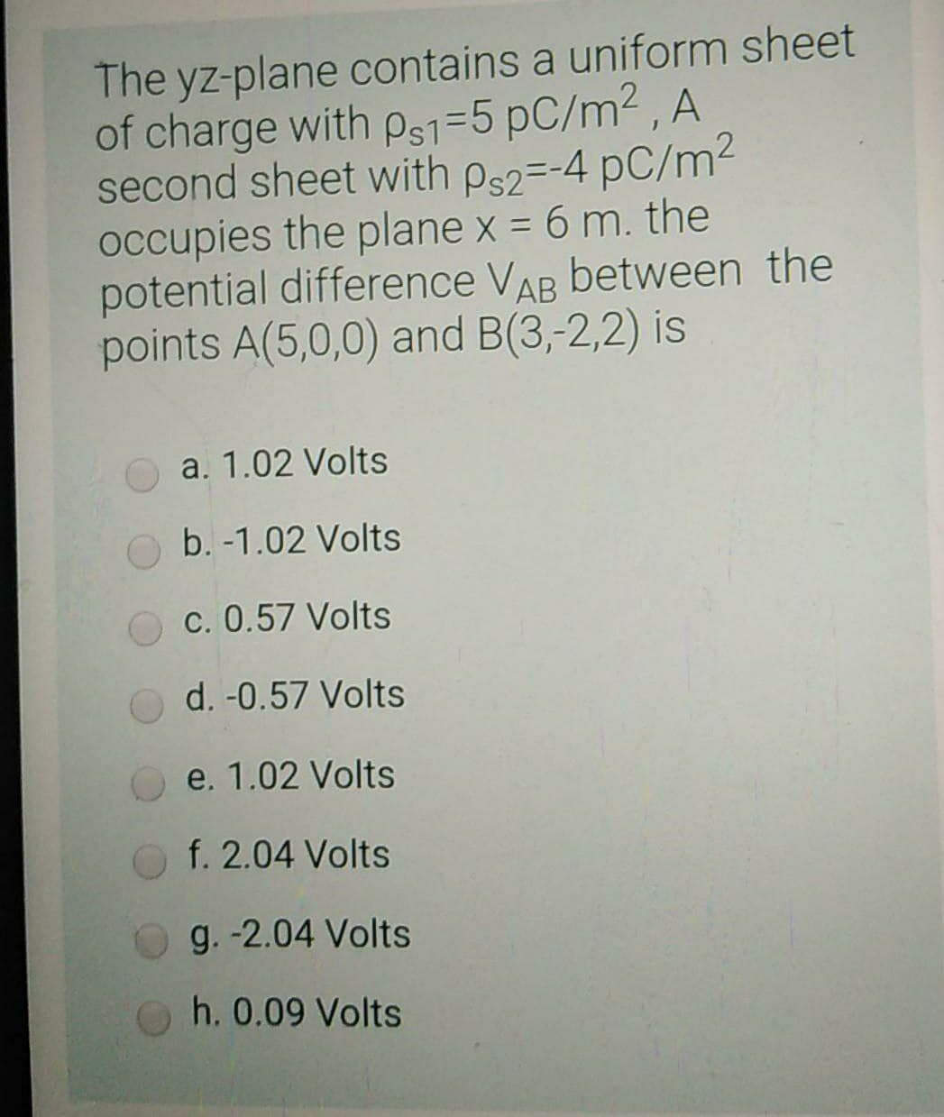 The yz-plane contains a uniform sheet
of charge with ps1=5 pC/m2 , A
second sheet with ps2=-4 pC/m²
occupies the plane x = 6 m. the
potential difference VAR between the
points A(5,0,0) and B(3,-2,2) is
a. 1.02 Volts
b. -1.02 Volts
O c. 0.57 Volts
d. -0.57 Volts
e. 1.02 Volts
f. 2.04 Volts
g. -2.04 Volts
h. 0.09 Volts
