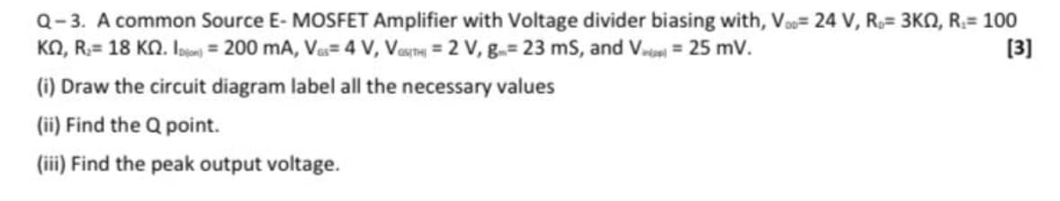 Q-3. A common Source E- MOSFET Amplifier with Voltage divider biasing with, Va= 24 V, R.= 3KO, R.= 100
KN, R:= 18 KN. loe = 200 mA, Va= 4 V, Vesna = 2 V, g-= 23 mS, and V.ne = 25 mV.
asTH
[3]
(i) Draw the circuit diagram label all the necessary values
(ii) Find the Q point.
(iii) Find the peak output voltage.
