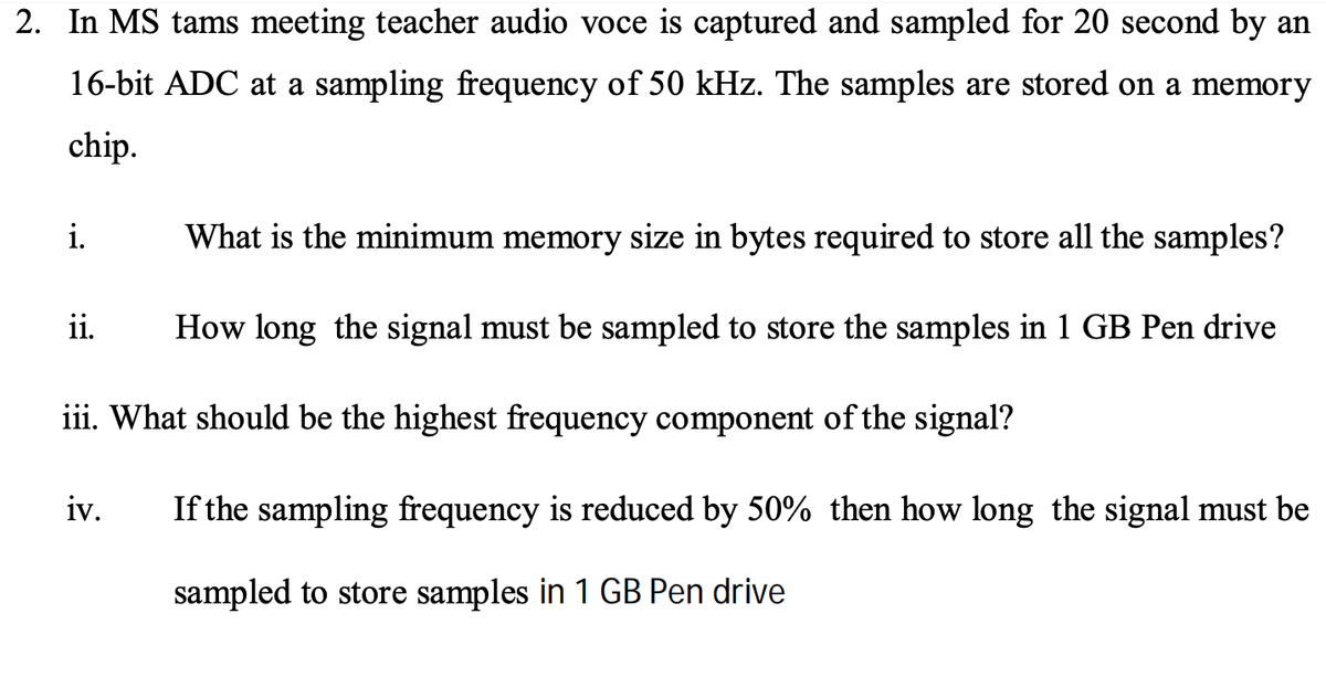 2. In MS tams meeting teacher audio voce is captured and sampled for 20 second by an
16-bit ADC at a sampling frequency of 50 kHz. The samples are stored on a memory
chip.
i.
What is the minimum memory size in bytes required to store all the samples?
ii.
How long the signal must be sampled to store the samples in 1 GB Pen drive
iii. What should be the highest frequency component of the signal?
iv.
If the sampling frequency is reduced by 50% then how long the signal must be
sampled to store samples in 1 GB Pen drive
