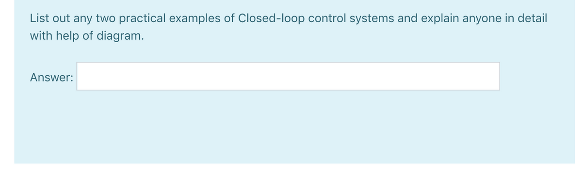 List out any two practical examples of Closed-loop control systems and explain anyone in detail
with help of diagram.
Answer:
