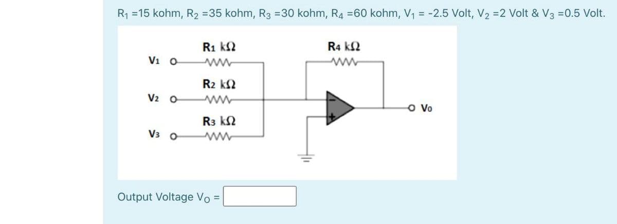 R1 =15 kohm, R2 =35 kohm, R3 =30 kohm, R4 =60 kohm, V, = -2.5 Volt, V2 =2 Volt & V3 =0.5 Volt.
R1 k2
R4 k2
Vi o
R2 k2
V2 0
R3 k2
V3 0
Output Voltage Vo

