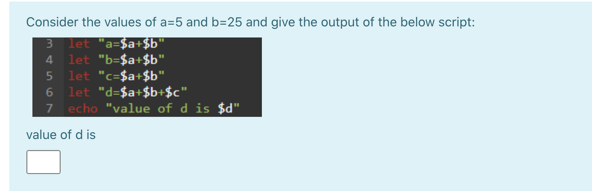 Consider the values of a=5 and b=25 and give the output of the below script:
let "a=$a+$b"
let "b=$a+$b"
let "c=$a+$b"
let "d=$a+$b+$c"
7 echo "value of d is $d"
3
4.
6.
value of d is
