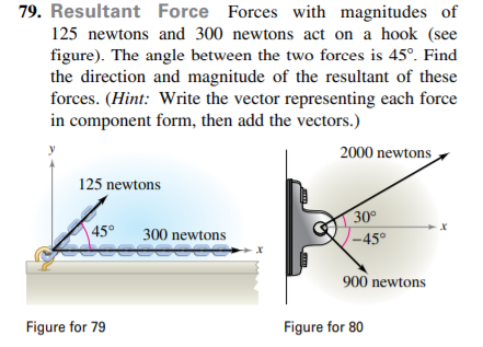 79. Resultant Force Forces with magnitudes of
125 newtons and 300 newtons act on a hook (see
figure). The angle between the two forces is 45°. Find
the direction and magnitude of the resultant of these
forces. (Hint: Write the vector representing each force
in component form, then add the vectors.)
2000 newtons
125 newtons
30°
45°
300 newtons
-45°
900 newtons
Figure for 79
Figure for 80
