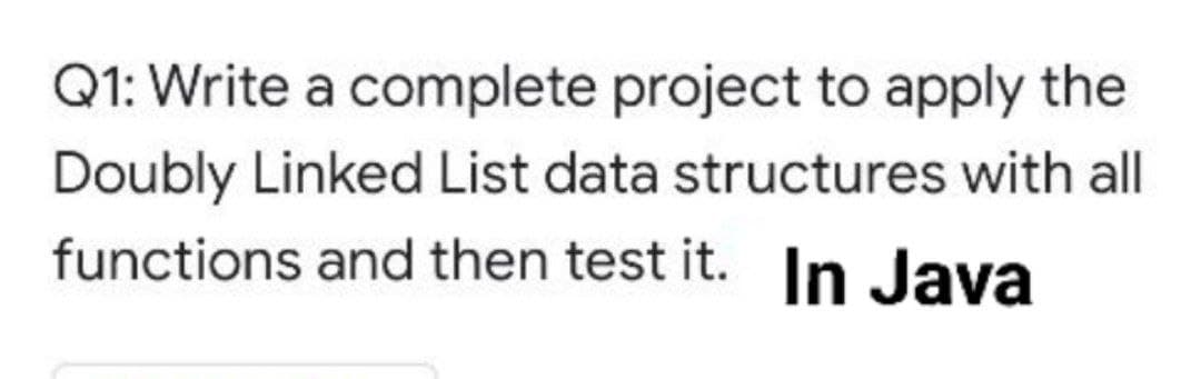Q1: Write a complete project to apply the
Doubly Linked List data structures with all
functions and then test it. In Java
