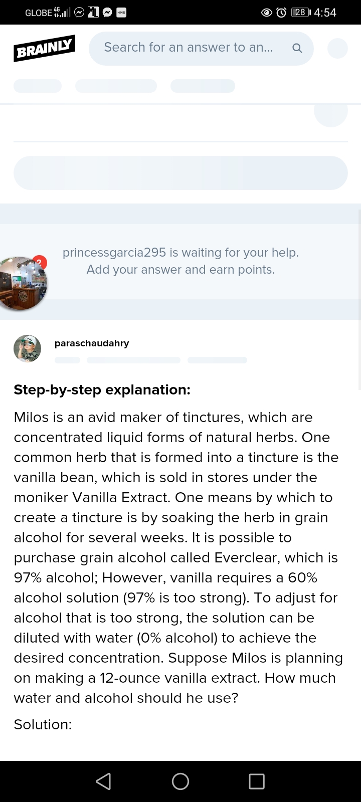 GLOBE
28 |I 4:54
Search for an answer to an...
BRAINLY
princessgarcia295 is waiting for your help.
Add
your answer and earn points.
paraschaudahry
Step-by-step explanation:
Milos is an avid maker of tinctures, which are
concentrated liquid forms of natural herbs. One
common herb that is formed into a tincture is the
vanilla bean, which is sold in stores under the
moniker Vanilla Extract. One means by which to
create a tincture is by soaking the herb in grain
alcohol for several weeks. It is possible to
purchase grain alcohol called Everclear, which is
97% alcohol; However, vanilla requires a 60%
alcohol solution (97% is too strong). To adjust for
alcohol that is too strong, the solution can be
diluted with water (0% alcohol) to achieve the
desired concentration. Suppose Milos is planning
on making a 12-ounce vanilla extract. How much
water and alcohol should he use?
Solution:
