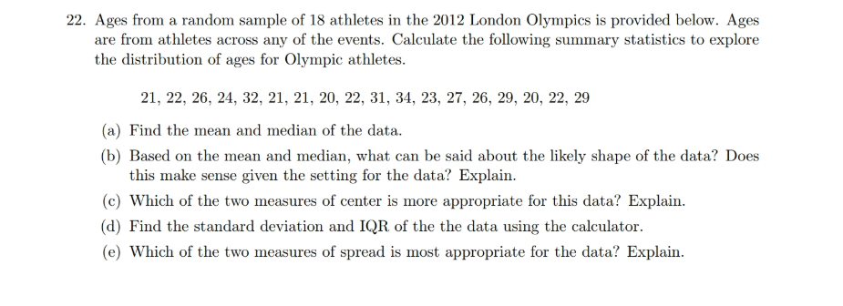 22. Ages from a random sample of 18 athletes in the 2012 London Olympics is provided below. Ages
are from athletes across any of the events. Calculate the following summary statistics to explore
the distribution of ages for Olympic athletes.
21, 22, 26, 24, 32, 21, 21, 20, 22, 31, 34, 23, 27, 26, 29, 20, 22, 29
(a) Find the mean and median of the data.
(b) Based on the mean and median, what can be said about the likely shape of the data? Does
this make sense given the setting for the data? Explain.
(c) Which of the two measures of center is more appropriate for this data? Explain.
(d) Find the standard deviation and IQR of the the data using the calculator.
(e) Which of the two measures of spread is most appropriate for the data? Explain.
