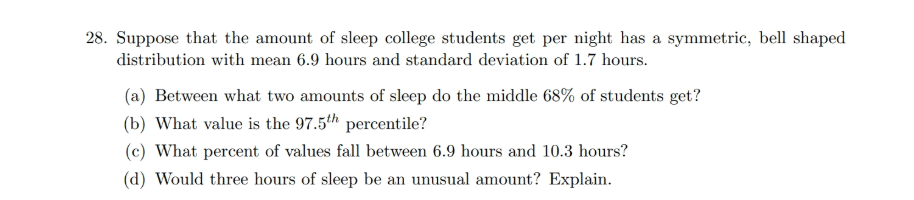 Suppose that the amount of sleep college students get per night has a symmetric, bell shaped
distribution with mean 6.9 hours and standard deviation of 1.7 hours.
(a) Between what two amounts of sleep do the middle 68% of students get?
(b) What value is the 97.5th percentile?
(c) What percent of values fall between 6.9 hours and 10.3 hours?
(d) Would three hours of sleep be an unusual amount? Explain.
