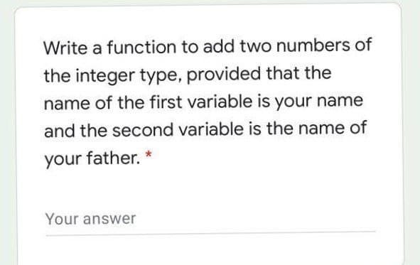 Write a function to add two numbers of
the integer type, provided that the
name of the first variable is your name
and the second variable is the name of
your father.
Your answer
