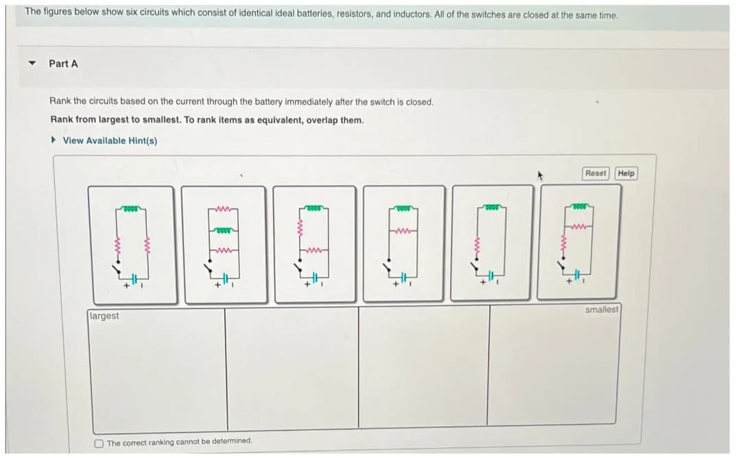 The figures below show six circuits which consist of identical ideal batteries, resistors, and inductors. All of the switches are closed at the same time.
Part A
Rank the circuits based on the current through the battery immediately after the switch is closed.
Rank from largest to smallest. To rank items as equivalent, overlap them.
▶ View Available Hint(s)
largest
The correct ranking cannot be determined.
0000
0000
Reset
Help
smallest