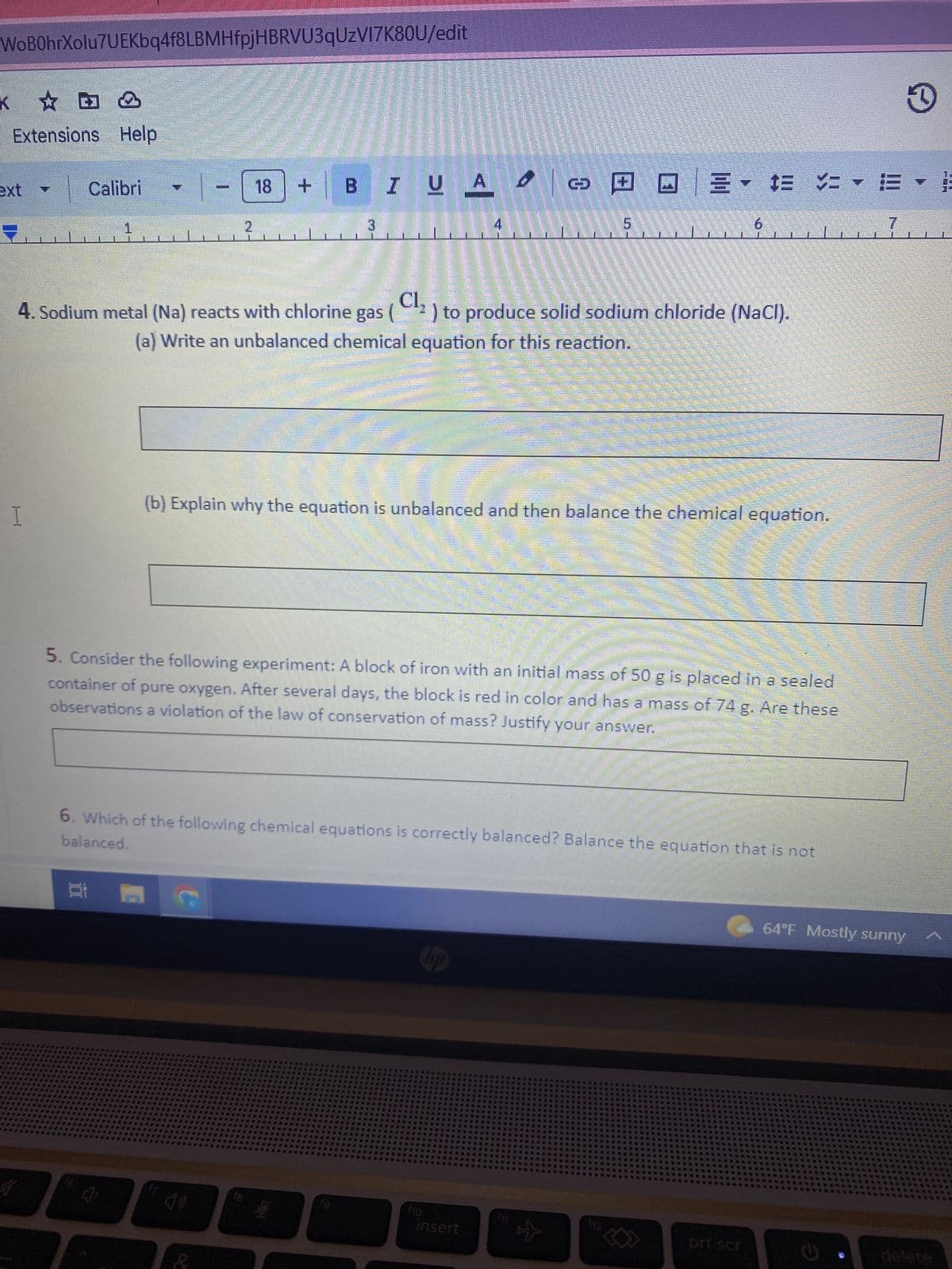 WoB0hrXolu7UEKbq4f8LBMHfpjHBRVU3qUzV17K80U/edit
K
✩ D
Extensions Help
H
Calibri
Lemmi
AMORE
16
2
18
Baad
7 (0)
mum
Cl₂
4. Sodium metal (Na) reacts with chlorine gas (²) to produce solid sodium chloride (NaCl).
(a) Write an unbalanced chemical equation for this reaction.
fg
+
- E
BI UA Ο © □ □ 3 - DE
$E VE
3
(b) Explain why the equation is unbalanced and then balance the chemical equation.
4
5. Consider the following experiment: A block of iron with an initial mass of 50 g is placed in a sealed
container of pure oxygen. After several days, the block is red in color and has a mass of 74 g. Are these
observations a violation of the law of conservation of mass? Justify your answer.
f10
balanced.
6. Which of the following chemical equations is correctly balanced? Balance the equation that is not
insert
Home
THA
F☆☆
men
P
$12
prt scr
7
64°F Mostly sunny
3