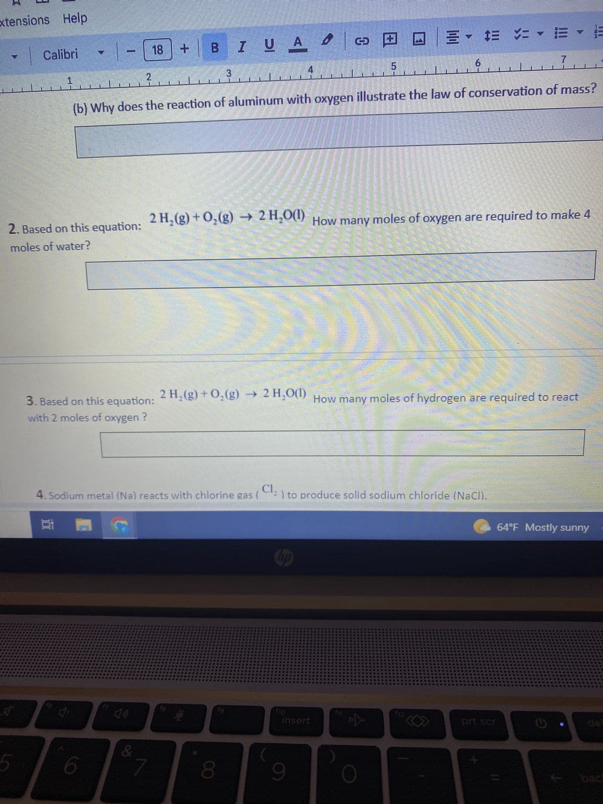 xtensions Help
Calibri
5
1
18
2
3. Based on this equation:
with 2 moles of oxygen ?
C
18
6
&
+1
B
+
fg
I UA
3
S
2. Based on this equation: 2 H₂(g) + O₂(g) → 2 H₂O(1) How many moles of oxygen are required to make 4
moles of water?
2 H₂(g) + O₂(g) → 2 H₂O(1)
(b) Why does the reaction of aluminum with oxygen illustrate the law of conservation of mass?
f9
8
4
Cl₂
4. Sodium metal (Na) reacts with chlorine gas ( ¹2) to produce solid sodium chloride (NaCl).
00
f10
4
insert
9
C
PO 3-# >
Ull
f11
#
☆
6
$E VE
How many moles of hydrogen are required to react
f12
7
prt scr
THERE
SOMORRIT
64°F Mostly sunny