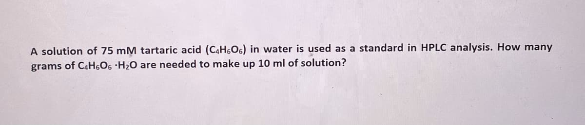 A solution of 75 mM tartaric acid (C4H,O6) in water is used as a standard in HPLC analysis. How many
grams of C4H,O6 ·H2O are needed to make up 10 ml of solution?
